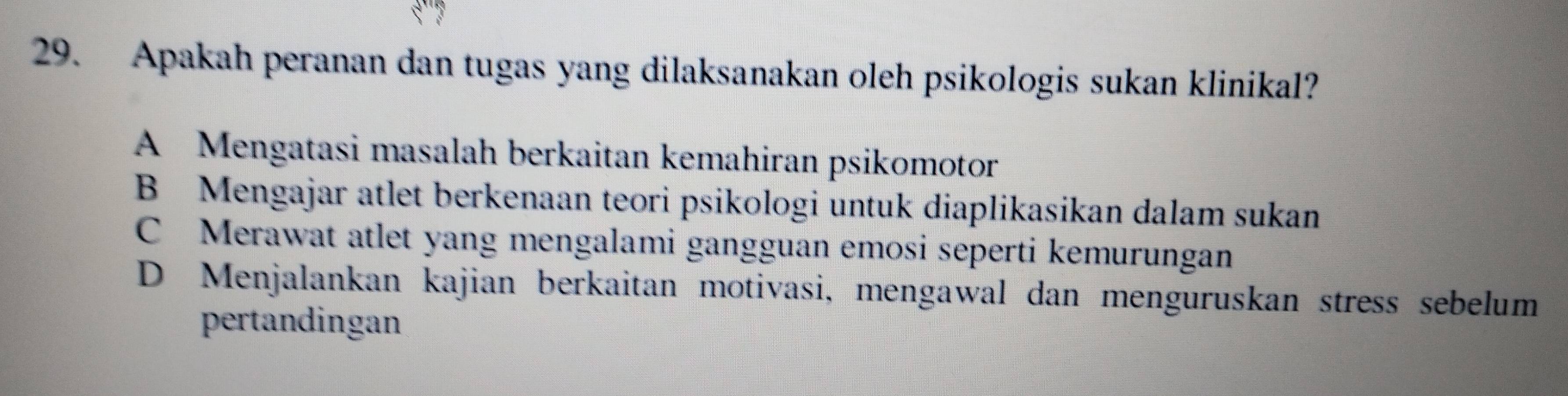 Apakah peranan dan tugas yang dilaksanakan oleh psikologis sukan klinikal?
A Mengatasi masalah berkaitan kemahiran psikomotor
B Mengajar atlet berkenaan teori psikologi untuk diaplikasikan dalam sukan
C Merawat atlet yang mengalami gangguan emosi seperti kemurungan
D Menjalankan kajian berkaitan motivasi, mengawal dan menguruskan stress sebelum
pertandingan