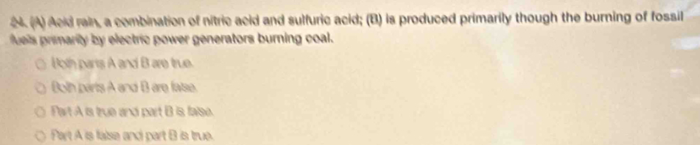 24 (A) Acid rain, a combination of nitric acid and sulfuric acid; (B) is produced primarily though the burning of fossil
fues remarily by electric power generators burning coal.
Both parts A and B are true.
Both parts A and B are fatse.
Part A is true and part B is faise.
Part A is false and part B is true.