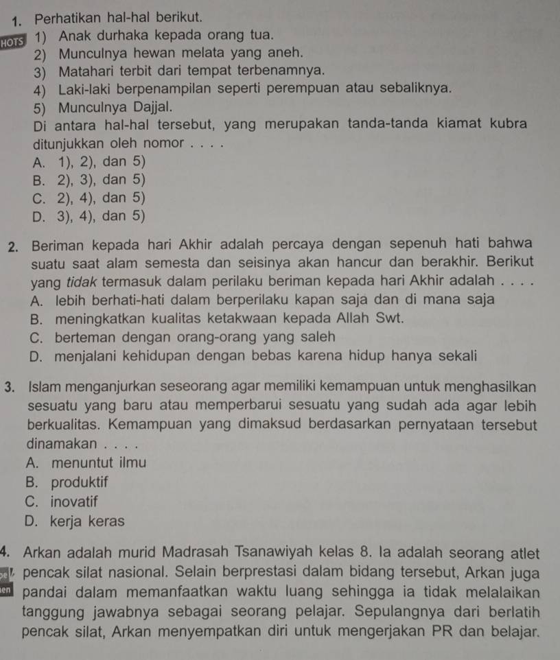 Perhatikan hal-hal berikut.
Hor 1) Anak durhaka kepada orang tua.
2) Munculnya hewan melata yang aneh.
3) Matahari terbit dari tempat terbenamnya.
4) Laki-laki berpenampilan seperti perempuan atau sebaliknya.
5) Munculnya Dajjal.
Di antara hal-hal tersebut, yang merupakan tanda-tanda kiamat kubra
ditunjukkan oleh nomor . . . .
A. 1), 2), dan 5)
B. 2), 3), dan 5)
C. 2), 4), dan 5)
D. 3), 4), dan 5)
2. Beriman kepada hari Akhir adalah percaya dengan sepenuh hati bahwa
suatu saat alam semesta dan seisinya akan hancur dan berakhir. Berikut
yang tidak termasuk dalam perilaku beriman kepada hari Akhir adalah . . . .
A. lebih berhati-hati dalam berperilaku kapan saja dan di mana saja
B. meningkatkan kualitas ketakwaan kepada Allah Swt.
C. berteman dengan orang-orang yang saleh
D. menjalani kehidupan dengan bebas karena hidup hanya sekali
3. Islam menganjurkan seseorang agar memiliki kemampuan untuk menghasilkan
sesuatu yang baru atau memperbarui sesuatu yang sudah ada agar lebih
berkualitas. Kemampuan yang dimaksud berdasarkan pernyataan tersebut
dinamakan . . . .
A. menuntut ilmu
B. produktif
C. inovatif
D. kerja keras
4. Arkan adalah murid Madrasah Tsanawiyah kelas 8. la adalah seorang atlet
pencak silat nasional. Selain berprestasi dalam bidang tersebut, Arkan juga
en pandai dalam memanfaatkan waktu luang sehingga ia tidak melalaikan 
tanggung jawabnya sebagai seorang pelajar. Sepulangnya dari berlatih
pencak silat, Arkan menyempatkan diri untuk mengerjakan PR dan belajar.