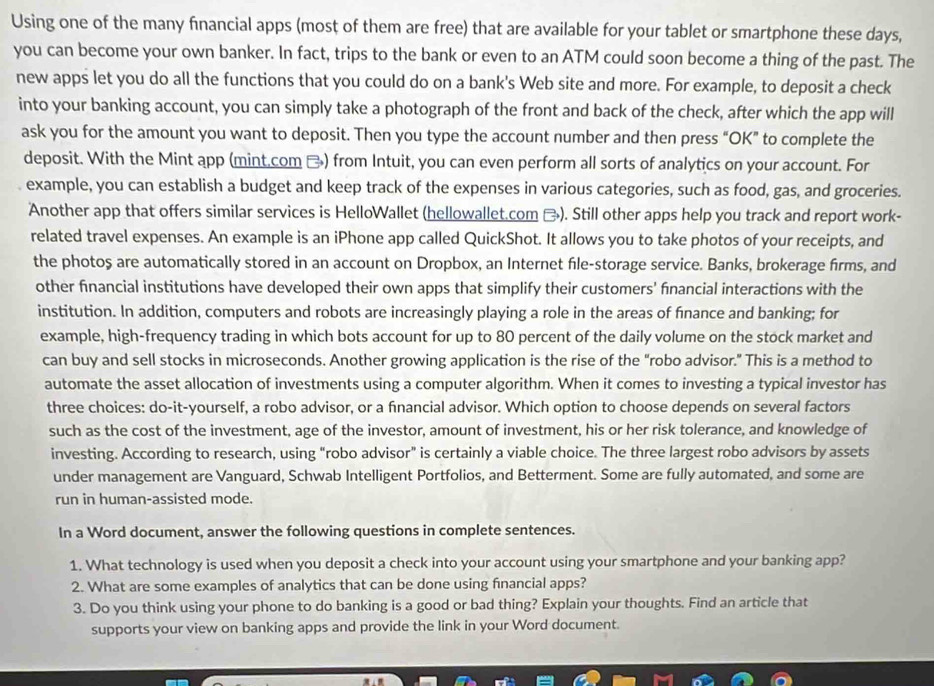 Using one of the many financial apps (most of them are free) that are available for your tablet or smartphone these days,
you can become your own banker. In fact, trips to the bank or even to an ATM could soon become a thing of the past. The
new apps let you do all the functions that you could do on a bank's Web site and more. For example, to deposit a check
into your banking account, you can simply take a photograph of the front and back of the check, after which the app will
ask you for the amount you want to deposit. Then you type the account number and then press “OK” to complete the
deposit. With the Mint app (mint.com □) from Intuit, you can even perform all sorts of analytics on your account. For
example, you can establish a budget and keep track of the expenses in various categories, such as food, gas, and groceries.
Another app that offers similar services is HelloWallet (hellowallet.com ). Still other apps help you track and report work-
related travel expenses. An example is an iPhone app called QuickShot. It allows you to take photos of your receipts, and
the photoş are automatically stored in an account on Dropbox, an Internet file-storage service. Banks, brokerage firms, and
other financial institutions have developed their own apps that simplify their customers' fnancial interactions with the
institution. In addition, computers and robots are increasingly playing a role in the areas of fnance and banking; for
example, high-frequency trading in which bots account for up to 80 percent of the daily volume on the stock market and
can buy and sell stocks in microseconds. Another growing application is the rise of the "robo advisor." This is a method to
automate the asset allocation of investments using a computer algorithm. When it comes to investing a typical investor has
three choices: do-it-yourself, a robo advisor, or a fnancial advisor. Which option to choose depends on several factors
such as the cost of the investment, age of the investor, amount of investment, his or her risk tolerance, and knowledge of
investing. According to research, using “robo advisor” is certainly a viable choice. The three largest robo advisors by assets
under management are Vanguard, Schwab Intelligent Portfolios, and Betterment. Some are fully automated, and some are
run in human-assisted mode.
In a Word document, answer the following questions in complete sentences.
1. What technology is used when you deposit a check into your account using your smartphone and your banking app?
2. What are some examples of analytics that can be done using fnancial apps?
3. Do you think using your phone to do banking is a good or bad thing? Explain your thoughts. Find an article that
supports your view on banking apps and provide the link in your Word document.