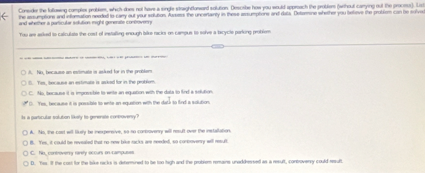 Consider the following complex problem, which does not have a single straightforward solution. Describe how you would approach the problem (without carrying out the process). List
the assumptions and information needed to carry out your solution. Assess the uncertainty in these assumptions and data. Determine whether you believe the problem can be solve
and whether a particular solution might generate controversy
You are asked to calculate the cost of installing enough bike racks on campus to solve a bicycle parking problem
A. No, because an estimate is asked for in the problem
B. Yes, because an estimate is asked for in the problem.
C. No, because it is impossible to write an equation with the data to find a solution
D. Yes, because it is possible to wite an equation with the date to find a solution.
Is a particular solution likely to generate controversy?
A. No, the cost will likely be inexpensive, so no controversy will result over the installation
B. Yes, it could be revealed that no new bike racks are needed, so controversy will result
C. No, controversy rarely occurs on campuses
D. Yes. If the cost for the bike racks is determined to be too high and the problem remains unaddressed as a result, controversy could result.