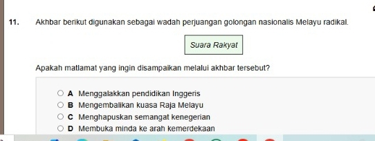 Akhbar berikut digunakan sebagai wadah perjuangan golongan nasionalis Melayu radikal.
Suara Rakyat
Apakah matlamat yang ingin disampaikan melalui akhbar tersebut?
A Menggalakkan pendidikan Inggeris
B Mengembalikan kuasa Raja Melayu
C Menghapuskan semangat kenegerian
D Membuka minda ke arah kemerdekaan