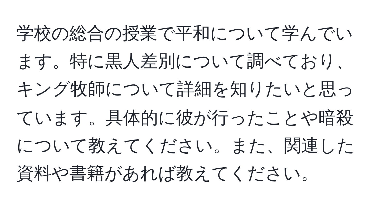 学校の総合の授業で平和について学んでいます。特に黒人差別について調べており、キング牧師について詳細を知りたいと思っています。具体的に彼が行ったことや暗殺について教えてください。また、関連した資料や書籍があれば教えてください。