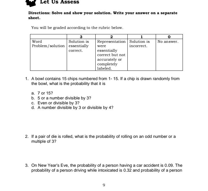 Let Us Assess 
Directions: Solve and show your solution. Write your answer on a separate 
sheet. 
You will be graded according to the rubric below. 
1. A bowl contains 15 chips numbered from 1 - 15. If a chip is drawn randomly from 
the bowl, what is the probability that it is 
a. 7 or 15? 
b. 5 or a number divisible by 3? 
c. Even or divisible by 3? 
d. A number divisible by 3 or divisible by 4? 
2. If a pair of die is rolled, what is the probability of rolling on an odd number or a 
multiple of 3? 
3. On New Year's Eve, the probability of a person having a car accident is 0.09. The 
probability of a person driving while intoxicated is 0.32 and probability of a person
9