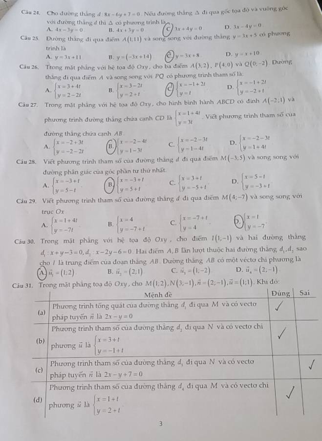 Câu 24, Cho đường thắng đ 8x-6y+7=0 Nếu đường thắng A đi qua gốc tọa độ và vuỡng góc
với đường thắng 4 thì △ có phương trình là
A. 4x-3y=0 B. 4x+3y=0 C 3x+4y=0 D. 3x-4y=0
Câu 25. Đường thắng đi qua điểm A(1,11) và song song với đường thắng y=3x+5 có phương
trình là
A. y=3x+11 B. y=(-3x+14) y=3x+8 D. y=x+10.
Câu 26. Trong mặt phẳng với 34° toa độ Oxy, cho ba điểm A(3;2),P(4:0) và Q(0;-2) Đường
thắng đi qua điểm A và song song với PQ có phương trình tham soverline 61
A. beginarrayl x=3+4t y=2-2tendarray. B. beginarrayl x=3-2t y=2+tendarray. a beginarrayl x=-1+2t y=tendarray. D. beginarrayl x=-1+2t y=-2+tendarray.
âu 27. Trong mặt phẳng với hệ tọa độ Oxy, cho hình bình hành ABCD có đinh A(-2,1) và
phương trình đường thắng chứa cạnh CD là beginarrayl x=1+4t y=3tendarray. Viết phương trình tham số của
đường thắng chứa cạnh AB
A. beginarrayl x=-2+3t y=-2-2tendarray. B. beginarrayl x=-2-4t y=1-3tendarray. C. beginarrayl x=-2-3t y=1-4tendarray. D. beginarrayl x=-2-3t y=1+4tendarray.
Câu 28. Viết phương trình tham Soverline O của đường thắng đ đi qua điểm M(-3;5) và song song với
đường phân giác của góc phần tư thứ nhất
A. beginarrayl x=-3+t y=5-tendarray. . B. beginarrayl x=-3+t y=5+tendarray. C. beginarrayl x=3+t y=-5+tendarray. D. beginarrayl x=5-t y=-3+tendarray.
Câu 29. Viết phương trình tham số của đường thắng đ đi qua điểm M(4;-7) và song song với
truc Ox
A. beginarrayl x=1+4t y=-7tendarray. B. beginarrayl x=4 y=-7+tendarray. C. beginarrayl x=-7+t y=4endarray. . p beginarrayl x=1 y=-7endarray. .
Câu 30. Trong mặt phẳng với hhat c tọa độ Oxy , cho điểm I(1;-1) và hai đường thắng
d_1:x+y-3=0,d_2:x-2y-6=0 Hai điểm A, B lần lượt thuộc hai đường thắng đị  đ, sao
cho / là trung điểm của đoạn thắng AB. Đường thắng AB có một véctơ chi phương là
vector u_1=(1;2). B. vector u_2=(2;1) C. vector u_3=(1;-2) D. vector u_4=(2;-1)
cho M(1;2),N(3;-1),vector n=(2;-1),vector u=(1;1) , Khí đó: