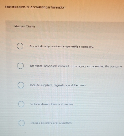 Internal users of accounting information:
Multiple Chaice
Are not directly involved in operating a company.
Are those individuals involved in managing and operating the company.
include suppliers, regulators, and the press.
Include shareholders and lenders.
include directors and customers.