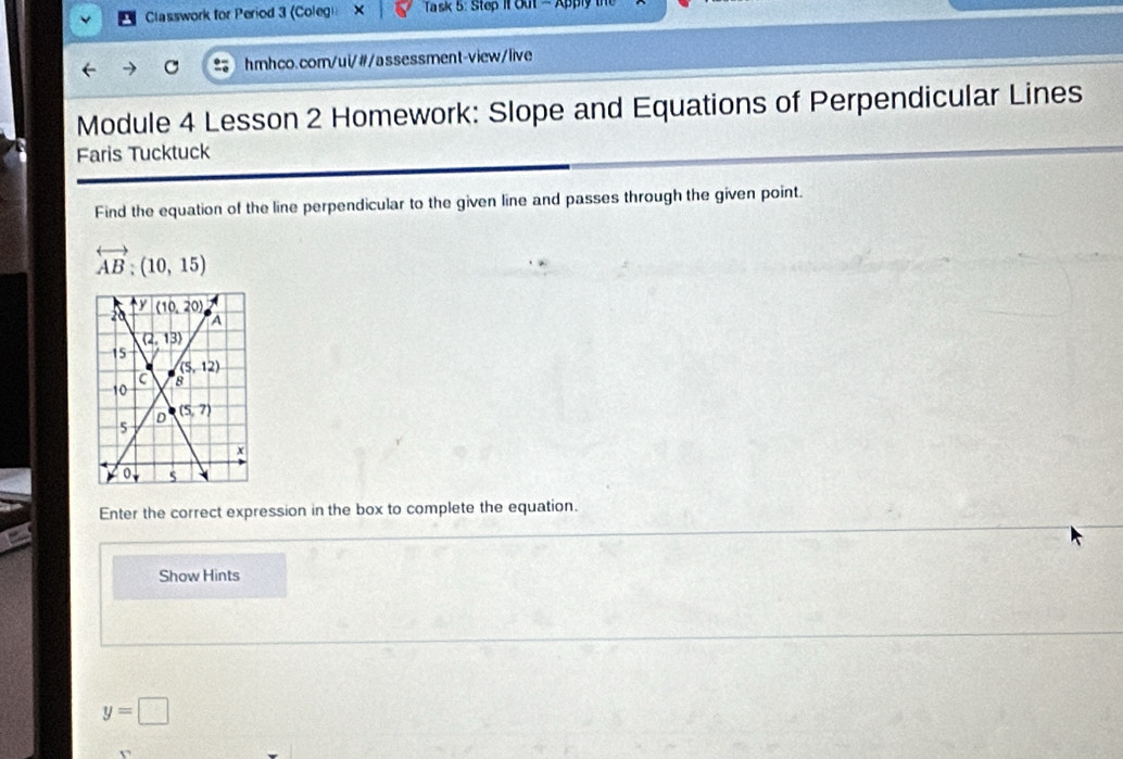 Classwork for Period 3 (Colegi X  Ta s 5: Step it Out -Appi
hmhco.com/ui/#/assessment-view/live
Module 4 Lesson 2 Homework: Slope and Equations of Perpendicular Lines
Faris Tucktuck
Find the equation of the line perpendicular to the given line and passes through the given point.
overleftrightarrow AB:(10,15)
Enter the correct expression in the box to complete the equation.
Show Hints
y=□