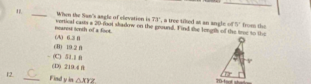 When the Sun's angle of elevation is 73° , a tree tilted at an angle of 5° from the
vertical casts a 20-foot shadow on the ground. Find the length of the tree to the
nearest tenth of a foot.
(A) 6.3 f
(B) 19.2 f
(C) 51.1 ft
(D) 219.4 f
12. 
_Find y in △ XYZ