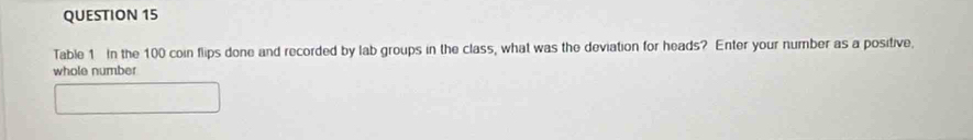 Table 1 In the 100 coin flips done and recorded by lab groups in the class, what was the deviation for heads? Enter your number as a positive, 
whole number
