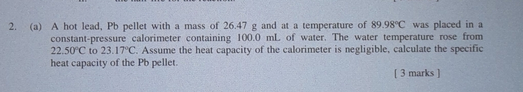 A hot lead, Pb pellet with a mass of 26.47 g and at a temperature of 89.98°C was placed in a 
constant-pressure calorimeter containing 100.0 mL of water. The water temperature rose from
22.50°C to 23.17°C. Assume the heat capacity of the calorimeter is negligible, calculate the specific 
heat capacity of the Pb pellet. 
[ 3 marks ]