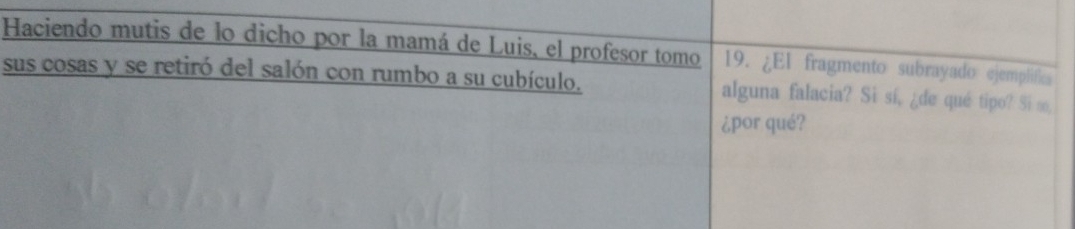 Haciendo mutis de lo dicho por la mamá de Luis, el profesor tomo 19. ¿El fragmento subrayado ejemplifies 
sus cosas y se retiró del salón con rumbo a su cubículo. alguna falacia? Si sí, ¿de qué tipo? Si ∞, 
¿por qué?