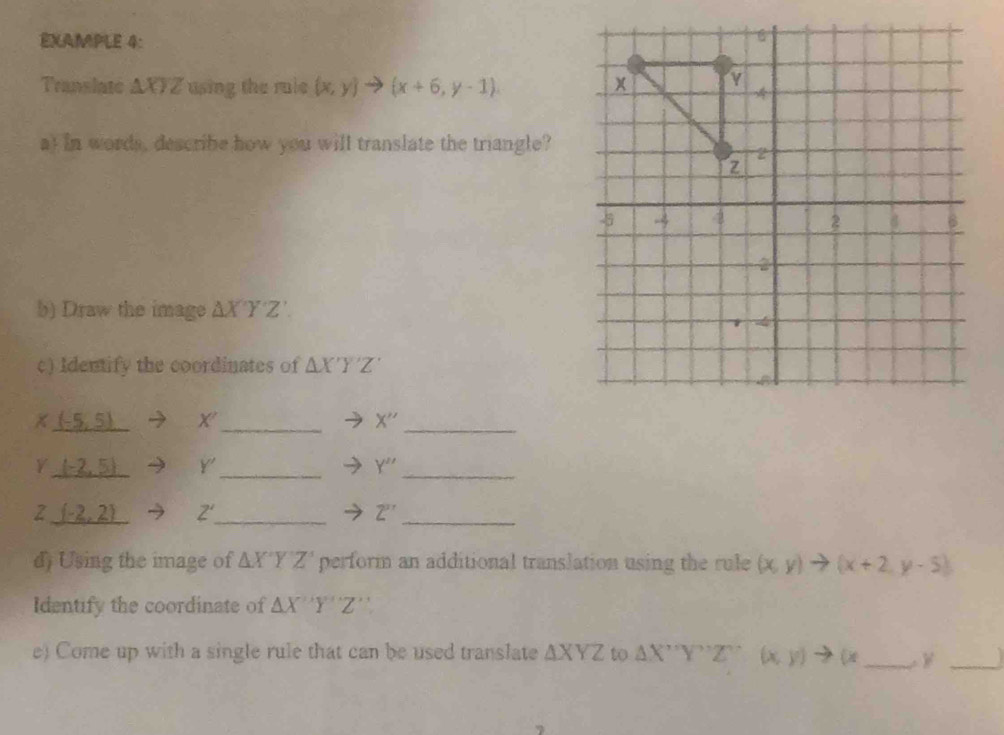 EXAMPLE 4: 
Translate △ XYZ using the rule (x,y)to (x+6,y-1). 
a) In words, describe how you will translate the triangle? 
b) Draw the image △ X'Y'Z'. 
c) Identify the coordinates of △ X'Y'Z'
x (-5,5) Y _
X'' _ 
Y _ (-2,5) Y _ Y'' _ 
2 _ (-2,2) Z' _ Z'' _ 
d) Using the image of △ X'Y'Z' perform an additional translation using the rule (x,y)to (x+2,y-5)
Identify the coordinate of △ X'Y''Z''
e) Come up with a single rule that can be used translate △ XYZ to △ X''Y''Z''(x,y)to (x _ _