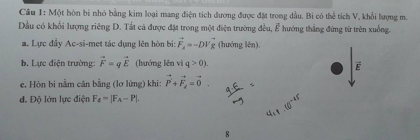 Một hòn bi nhỏ bằng kim loại mang điện tích dương được đặt trong dầu. Bi có thể tích V, khối lượng m. 
Dầu có khối lượng riêng D. Tất cả được đặt trong một điện trường đều, vector E hướng thắng đứng từ trên xuống. 
a. Lực đầy Ac-si-met tác dụng lên hòn bi: vector F_A=-DVvector g (hướng lên). 
b. Lực điện trường: vector F=qvector E (hướng lên viq>0).
vector E
c. Hòn bi nằm cân bằng (lơ lửng) khi: vector P'+vector F_d=vector 0. 
d. Độ lớn lực điện F_d=|F_A-P|. 
8