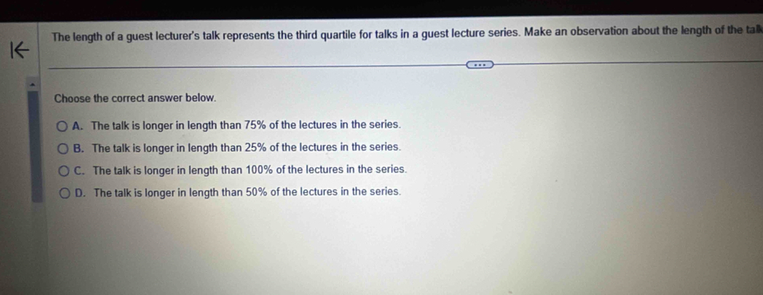 The length of a guest lecturer's talk represents the third quartile for talks in a guest lecture series. Make an observation about the length of the tall
Choose the correct answer below.
A. The talk is longer in length than 75% of the lectures in the series.
B. The talk is longer in length than 25% of the lectures in the series.
C. The talk is longer in length than 100% of the lectures in the series.
D. The talk is longer in length than 50% of the lectures in the series.