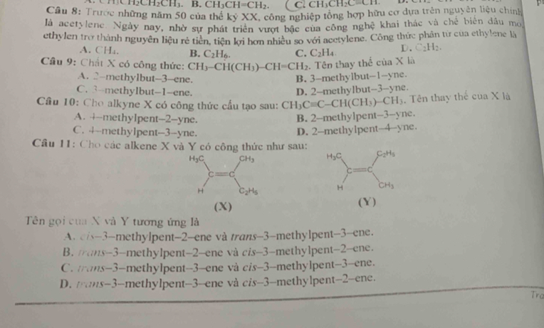 CH_2CH_2CH_3. B. CH_3CH=CH_2. C. CH_3CH_2Cequiv CH.
Câu 8: Trước những năm 50 của thể kỷ XX, công nghiệp tổng hợp hữu cơ dựa trên nguyên liệu chính
là acetylene. Ngày nay, nhờ sự phát triển vượt bậc của công nghệ khai thác và chế biển dầu mo,
ethylen trợ thành nguyên liệu rẻ tiền, tiên kợi hơn nhiều so với acetylene. Công thức phân từ của ethylene là
A. CH₄, B. C_2H_6. C. C_2H_4 D、 C_2H_2.
* Cầu 9: Chất X có công thức: CH_3-CH(CH_3)-CH=CH_2. Tên thay thể của X là
A. 2-methy1but-3-ene. B. 3-methylbut-1-yne.
C. 3-methylbut-1-ene. D. 2-methylbut-3-yne.
Câu 10: Cho alkyne X có công thức cầu tạo sau: CH_3Cequiv C-CH(CH_3)-CH_3. Tên thay thế cuaX là
A. 4-methyIpent-2-yne.
B. 2-methylpen -3- yne .
C. 4--methy1pent--3--yne.
D. 2-methylpent-4-yne.
Câu 11: Cho các alkene X và Y có công thức như sau:
H C_2H_5
(X) (Y)
Tên gọi của X và Y tương ứng là
A. cis-3-methylpent-2-ene và trans-3-methylpent-3-ene.
B. mrans-3-methylpent-2-ene và cis-3-methylpent-2-ene.
C. trans-3-methylpent-3-ene và cis-3-methylpent-3-ene.
D. trans-3-methylpent-3-ene và cis-3-methylpent-2-ene.
Tra