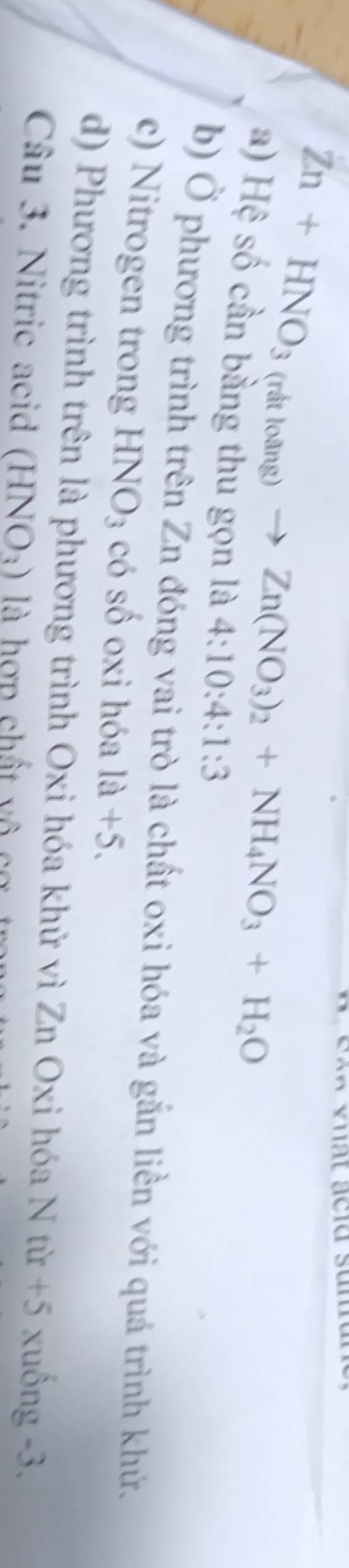 Zn+HNO_3(ritloang)to Zn(NO_3)_2+NH_4NO_3+H_2O
a) Hệ số cần bằng thu gọn là 4:10:4:1:3
b) Ở phương trình trên Zn đóng vai trò là chất oxi hóa và gắn liền với quá trình khử.
c) Nitrogen trong HNO_3 có số oxi hóa 1a+5.
d) Phương trình trên là phương trình Oxi hóa khử vì Zn Oxi hóa Ntir+5 xuống -3.
Câu 3. Nitric acid (HNO_3) là hợp chất vô cơ