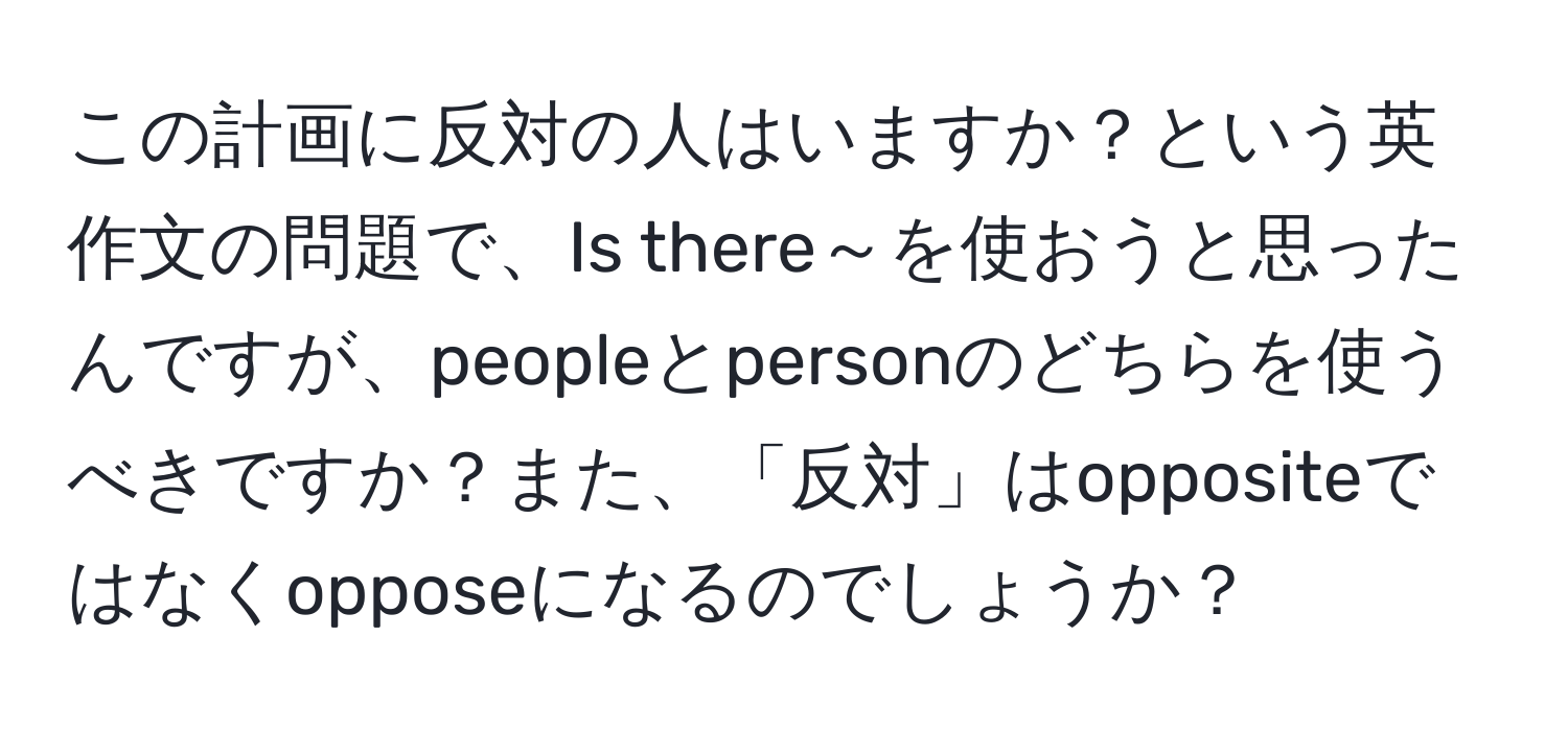 この計画に反対の人はいますか？という英作文の問題で、Is there～を使おうと思ったんですが、peopleとpersonのどちらを使うべきですか？また、「反対」はoppositeではなくopposeになるのでしょうか？