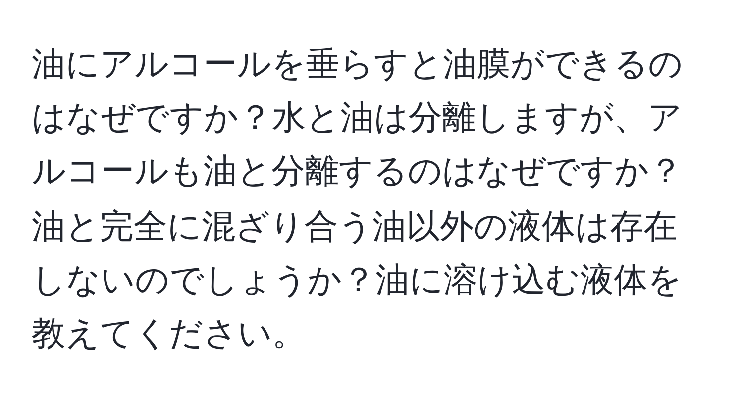 油にアルコールを垂らすと油膜ができるのはなぜですか？水と油は分離しますが、アルコールも油と分離するのはなぜですか？油と完全に混ざり合う油以外の液体は存在しないのでしょうか？油に溶け込む液体を教えてください。