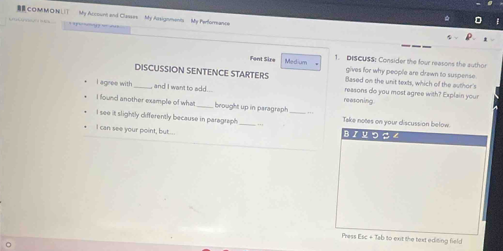 COMMONLT My Account and Classes My Assignments My Performance 
Lt 
a on e 
Font Size Medium 1. DISCUSS: Consider the four reasons the author 
gives for why people are drawn to suspense. 
DISCUSSION SENTENCE STARTERS Based on the unit texts, which of the author's 
I agree with _and I want to add... reasoning. 
reasons do you most agree with? Explain your 
I found another example of what_ brought up in paragraph _.. 
I see it slightly differently because in paragraph_ . . , 
Take notes on your discussion below. 
I can see your point, but... 
Press Esc + Tab to exit the text editing field