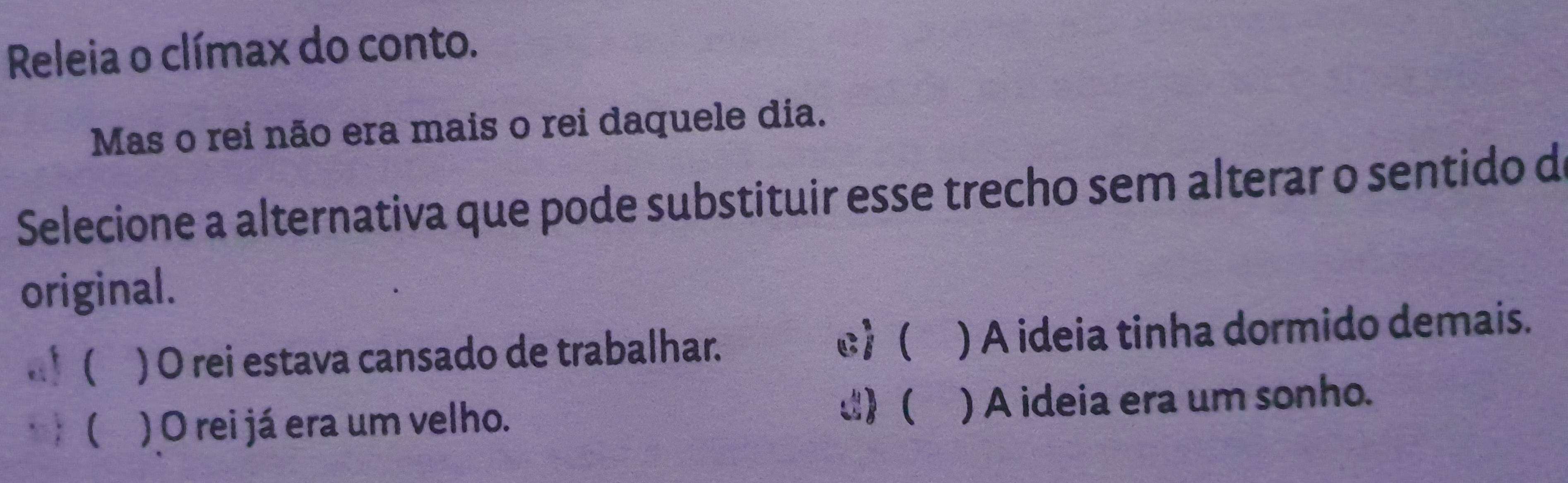 Releia o clímax do conto.
Mas o rei não era mais o rei daquele dia.
Selecione a alternativa que pode substituir esse trecho sem alterar o sentido d
original.
c)(
( ) O rei estava cansado de trabalhar. ) A ideia tinha dormido demais.
C)
 ) O rei já era um velho. ) A ideia era um sonho.