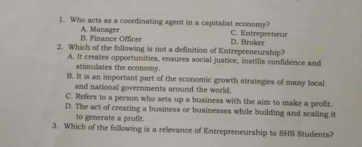 Who acts as a coordinating agent in a capitalist economy?
A. Manager C. Entrepreneur
B. Finance Officer D. Broker
2. Which of the following is not a definition of Entrepreneurship?
A. It creates opportunities, ensures social justice, instills confidence and
stimulates the economy.
B. It is an important part of the economic growth strategies of many local
and national governments around the world.
C. Refers to a person who sets up a business with the aim to make a profit.
D. The act of creating a business or businesses while building and scaling it
to generate a profit.
3. Which of the following is a relevance of Entrepreneurship to SHS Students?