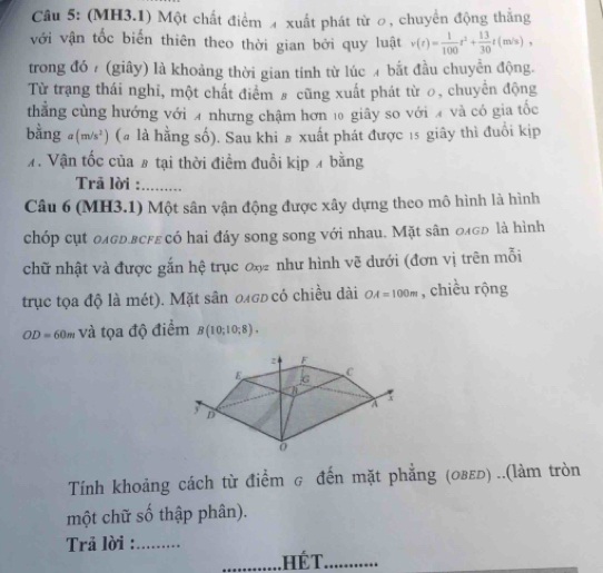 (MH3.1) Một chất điểm 4 xuất phát từ ơ, chuyển động thắng 
với vận tốc biến thiên theo thời gian bởi quy luật v(t)= 1/100 t^2+ 13/30 t(m/s), 
trong đó (giây) là khoảng thời gian tính từ lúc bắt đầu chuyển động. 
Từ trạng thái nghi, một chất điểm # cũng xuất phát từ 0, chuyển động 
thẳng cùng hướng với 4 nhưng chậm hơn 10 giây so với và có gia tốc 
bằng (m/s^2) (# là hằng số). Sau khi # xuất phát được 15 giây thì đuổi kịp 
7. Vận tốc của # tại thời điểm đuổi kịp 4 bằng 
Trã lời :_ 
Câu 6 (MH3.1) Một sân vận động được xây dựng theo mô hình là hình 
chóp cụt олоь.всfε có hai đáy song song với nhau. Mặt sân олσь là hình 
chữ nhật và được gắn hệ trục ơn như hình vẽ dưới (đơn vị trên mỗi 
trục tọa độ là mét). Mặt sân 0σь có chiều dài OA=100m , chiều rộng
OD=60m và tọa độ điểm B(10;10;8). 
Tính khoảng cách từ điểm g đến mặt phẳng (οвεь) ..(làm tròn 
một chữ số thập phân). 
Trả lời :_ 
_. hế T._