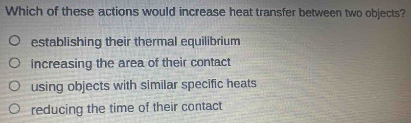 Which of these actions would increase heat transfer between two objects?
establishing their thermal equilibrium
increasing the area of their contact
using objects with similar specific heats
reducing the time of their contact