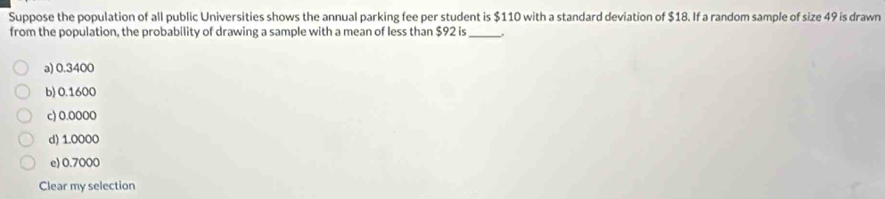 Suppose the population of all public Universities shows the annual parking fee per student is $110 with a standard deviation of $18. If a random sample of size 49 is drawn
from the population, the probability of drawing a sample with a mean of less than $92 is _.
a) 0.3400
b) 0.1600
c) 0.0000
d) 1.0000
e) 0.7000
Clear my selection