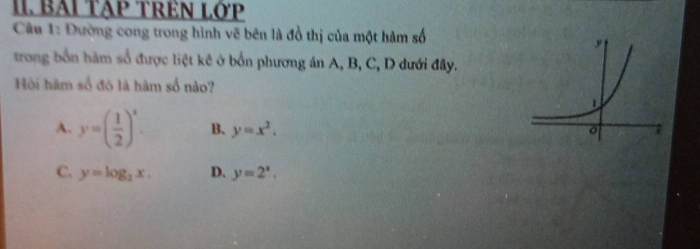 BAI TẠP TREN LỚP
Câu 1: Đường cong trong hình vẽ bên là đồ thị của một hàm số
trong bốn hàm số được liệt kê ở bốn phương án A, B, C, D dưới đây.
Hồi hàm số đó là hàm số nào?
A. y=( 1/2 )^x.
B. y=x^2.
C. y=log _2x. D. y=2^x,