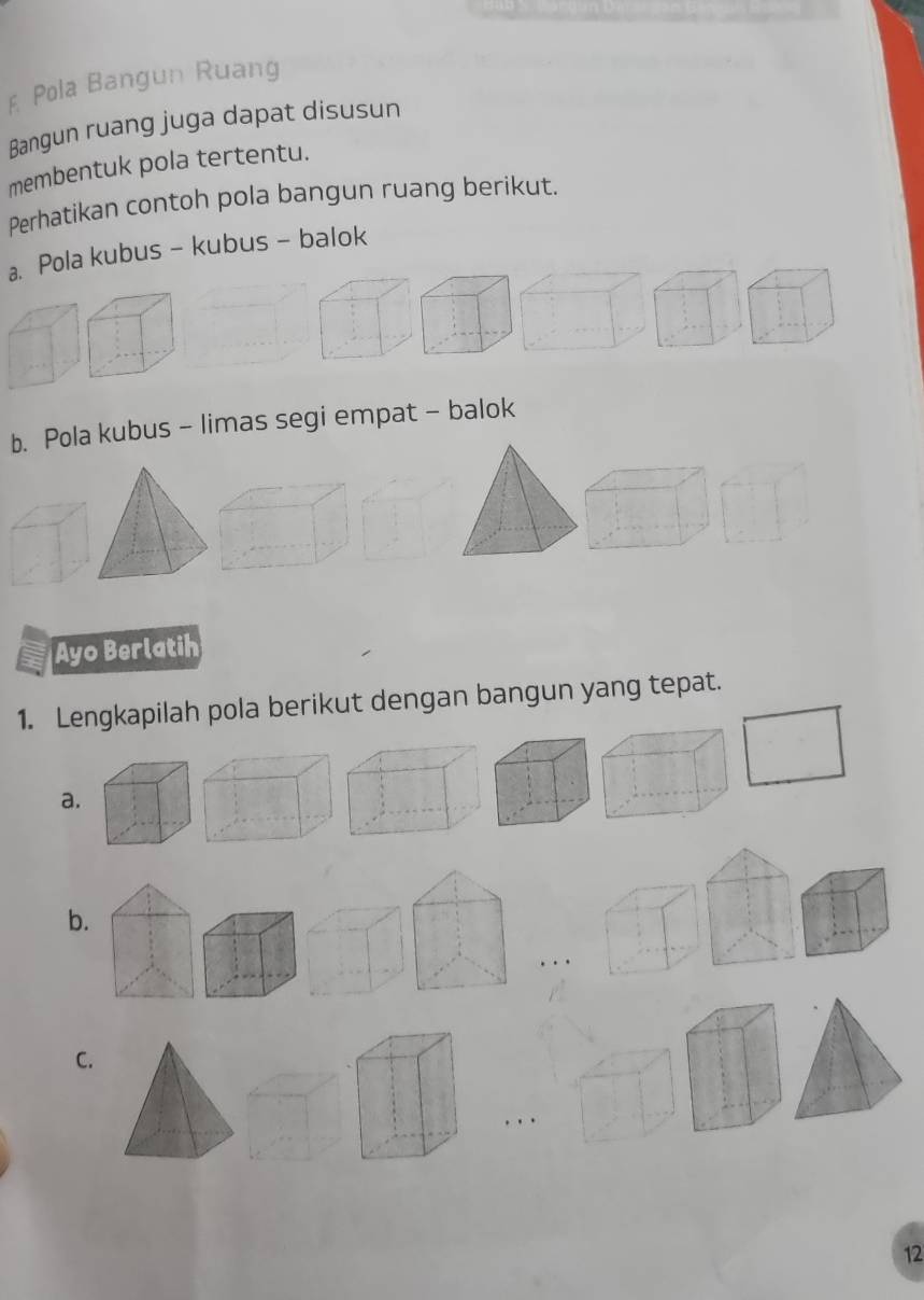 Pola Bangun Ruang 
Bangun ruang juga dapat disusun 
membentuk pola tertentu. 
Perhatikan contoh pola bangun ruang berikut. 
a. Pola kubus - kubus - balok 
b. Pola kubus - limas segi empat - balok 
Ayo Berlatih 
1. Lengkapilah pola berikut dengan bangun yang tepat. 
a. 
b. 
C. 
12