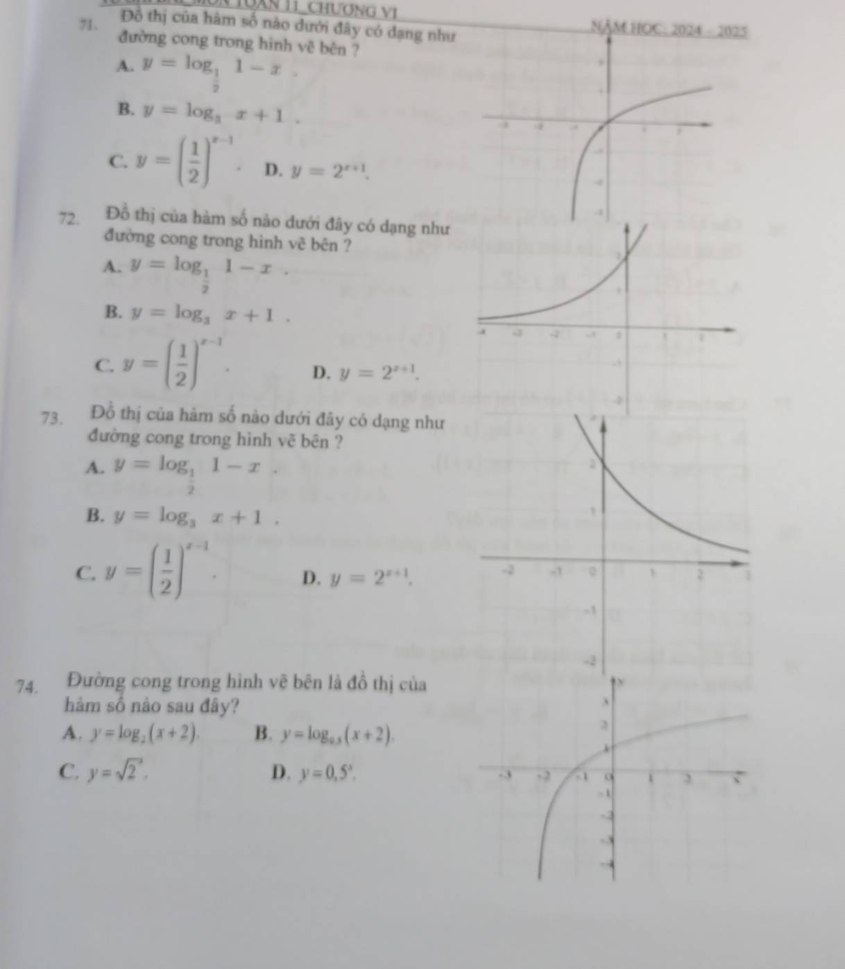 TUAn 11 ChươnG V1
Đồ thị của hàm số nào dưới đây có dạng như
71. NA MHOC:202 02
đường cong trong hình vê bên ?
A. y=log _ 1/2 1-x.
B. y=log _3x+1.
C. y=( 1/2 )^x-1 D. y=2^(x+1). 
72. Đồ thị của hàm số nào dưới đây có dạng như
đường cong trong hình vê bên ?
A. y=log _ 1/2 1-x.
B. y=log _3x+1.
C. y=( 1/2 )^x-1.
D. y=2^(x+1). 
73. Đồ thị của hàm số nào dưới đây có dạng như
đường cong trong hình vẽ bên ?
A. y=log _ 1/2 1-x.
B. y=log _3x+1.
C. y=( 1/2 )^x-1.
D. y=2^(x+1). 
74. Đường cong trong hình vẽ bên là đồ thị của
hàm số nào sau đây?
A. y=log _2(x+2). B. y=log _0.5(x+2).
C. y=sqrt 2^(2. D. y=0,5^x).