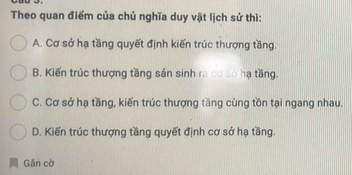 Theo quan điểm của chủ nghĩa duy vật lịch sử thì:
A. Cơ sở hạ tầng quyết định kiến trúc thượng tầng.
B. Kiến trúc thượng tầng sản sinh ra cơ sở hạ tầng.
C. Cơ sở hạ tầng, kiến trúc thượng tầng cùng tồn tại ngang nhau.
D. Kiến trúc thượng tầng quyết định cơ sở hạ tầng.
Gần cờ