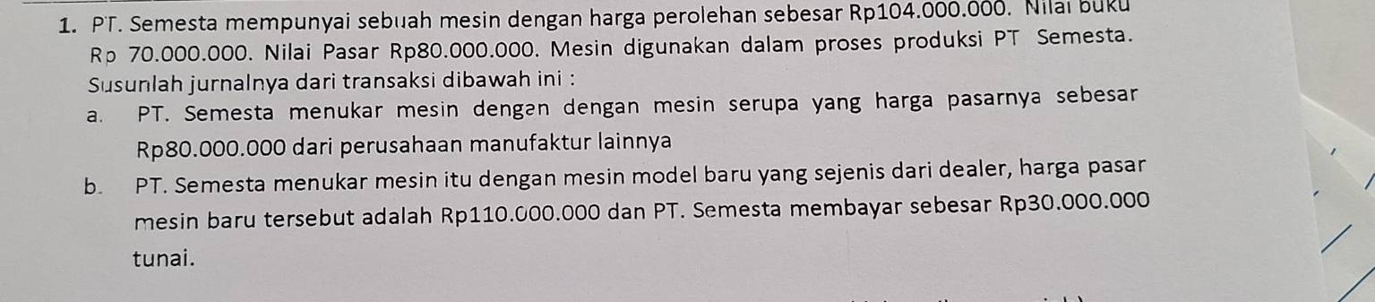 PT. Semesta mempunyai sebuah mesin dengan harga perolehan sebesar Rp104.000.000. Nilai buku
Rp 70.000.000. Nilai Pasar Rp80.000.000. Mesin digunakan dalam proses produksi PT Semesta. 
Susunlah jurnalnya dari transaksi dibawah ini : 
a. PT. Semesta menukar mesin dengan dengan mesin serupa yang harga pasarnya sebesar
Rp80.000.000 dari perusahaan manufaktur lainnya 
b. PT. Semesta menukar mesin itu dengan mesin model baru yang sejenis dari dealer, harga pasar 
mesin baru tersebut adalah Rp110.000.000 dan PT. Semesta membayar sebesar Rp30.000.000
tunai.