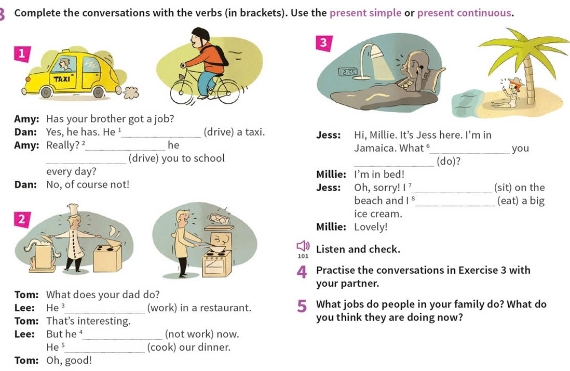 Complete the conversations with the verbs (in brackets). Use the present simple or present continuous. 
Amy: Has your brother got a job? 
Dan: Yes, he has. He ¹_ (drive) a taxi. Jess: Hi, Millie. It’s Jess here. I'm in 
Amy: Really?_ he Jamaica. What §_ you 
_(drive) you to school _(do)? 
every day? Millie: I'm in bed! 
Dan: No, of course not! Jess: Oh, sorry! I _(sit) on the 
beach and 18_ (eat) a big 
2 
ice cream. 
Millie: Lovely! 
Listen and check. 
101 
4. Practise the conversations in Exercise 3 with 
your partner. 
Tom: What does your dad do? 
Lee: He _(work) in a restaurant. 5 What jobs do people in your family do? What do 
Tom: That's interesting. you think they are doing now? 
Lee: But he ⁴_ (not work) now. 
He 5_ (cook) our dinner. 
Tom: Oh, good!