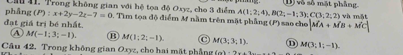 D vô số mặt phầng.
Cầu 41. Trong không gian với hệ tọa độ Oxyz, cho 3 điểm A(1;2;4), B(2;-1;3); C(3;2;2) và mặt
phẳng (P) : x+2y-2z-7=0 0. Tìm tọa độ điểm M nằm trên mặt phầng (P) sao cho |vector MA+vector MB+vector MC|
đạt giá trị bé nhất.
A M(-1;3;-1). B M(1;2;-1). C M(3;3;1). ① M(3;1;-1). 
Câu 42. Trong không gian Oxyz, cho hai mặt phẳng (oy)· 2x+3y