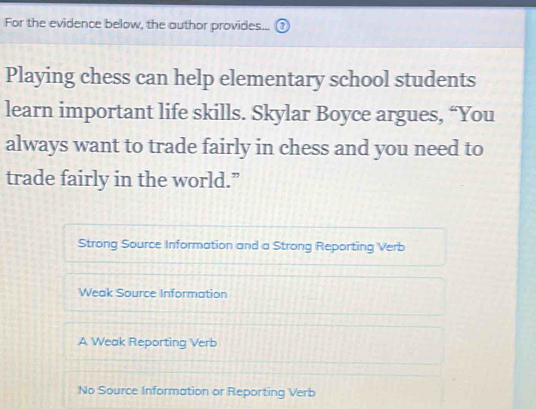 For the evidence below, the author provides...
Playing chess can help elementary school students
learn important life skills. Skylar Boyce argues, “You
always want to trade fairly in chess and you need to
trade fairly in the world.”
Strong Source Information and a Strong Reporting Verb
Weak Source Information
A Weak Reporting Verb
No Source Information or Reporting Verb