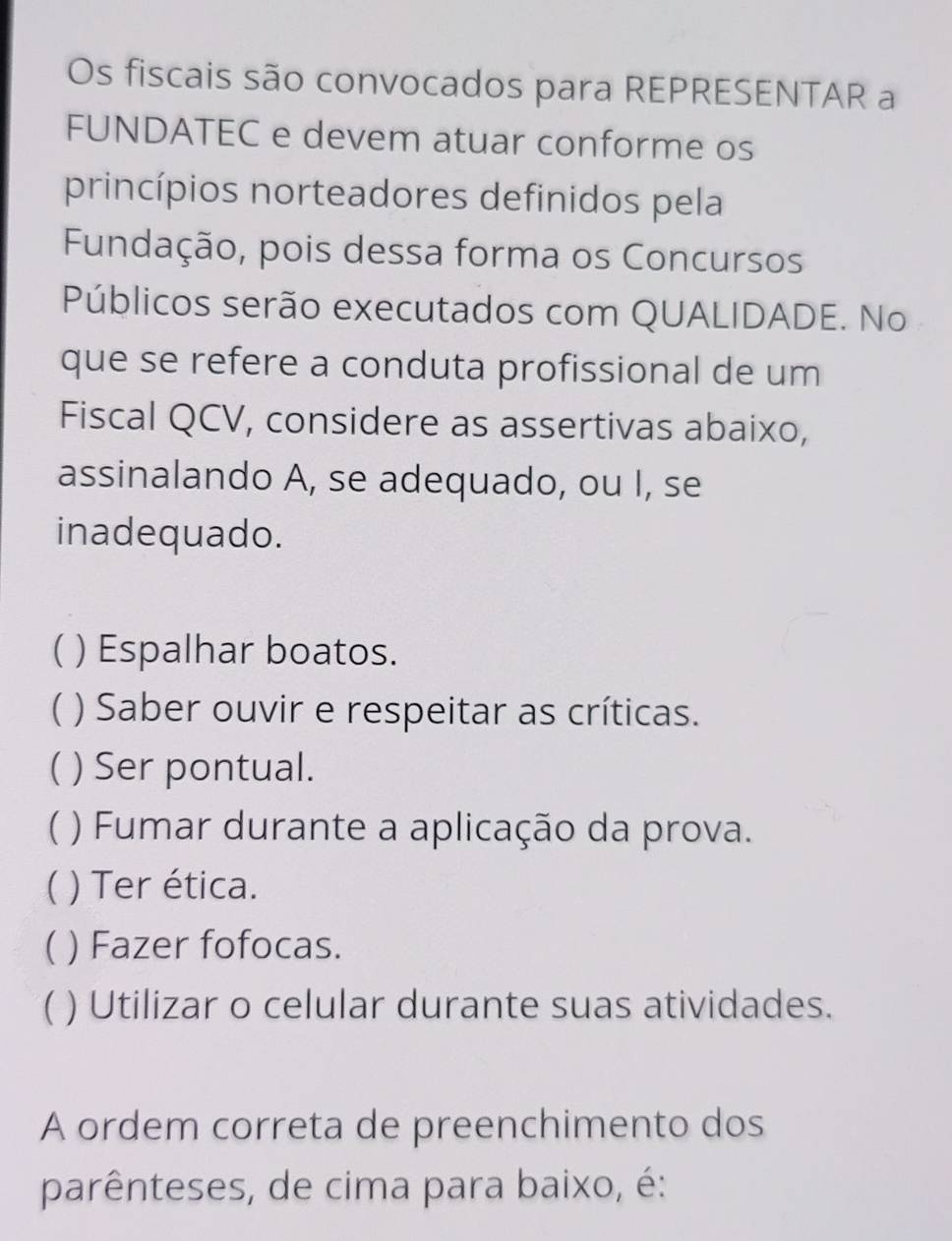 Os fiscais são convocados para REPRESENTAR a 
FUNDATEC e devem atuar conforme os 
princípios norteadores definidos pela 
Fundação, pois dessa forma os Concursos 
Públicos serão executados com QUALIDADE. No 
que se refere a conduta profissional de um 
Fiscal QCV, considere as assertivas abaixo, 
assinalando A, se adequado, ou I, se 
inadequado. 
 ) Espalhar boatos. 
( ) Saber ouvir e respeitar as críticas. 
) Ser pontual. 
C ) Fumar durante a aplicação da prova. 
) Ter ética. 
 ) Fazer fofocas. 
( ) Utilizar o celular durante suas atividades. 
A ordem correta de preenchimento dos 
parênteses, de cima para baixo, é: