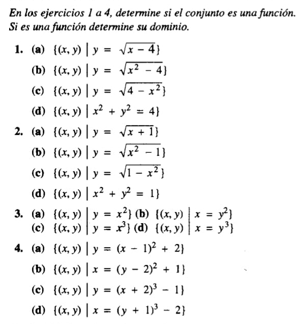 En los ejercicios 1 a 4, determine si el conjunto es una función.
Si es una función determine su dominio.
1. (a)  (x,y)|y=sqrt(x-4)
(b)  (x,y)|y=sqrt(x^2-4)
(c)  (x,y)|y=sqrt(4-x^2)
(d)  (x,y)|x^2+y^2=4
2. (a)  (x,y)|y=sqrt(x+1)
(b)  (x,y)|y=sqrt(x^2-1)
(c)  (x,y)|y=sqrt(1-x^2)
(d)  (x,y)|x^2+y^2=1
3. (a) beginarrayl (x,y)|y=x^2   (x,y)|y=x^3 endarray. (b) .beginarrayr  (x,y)|x=y^2   (x,y)|x=y^3 endarray.
(c) (d)
4. (a)  (x,y)|y=(x-1)^2+2
(b)  (x,y)|x=(y-2)^2+1
(c)  (x,y)|y=(x+2)^3-1
(d)  (x,y)|x=(y+1)^3-2