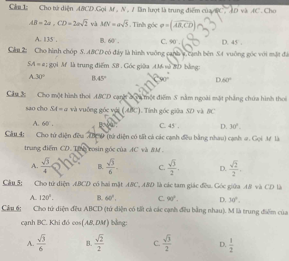 Cho tứ diện ABCD.Gọi M , N, / lần lượt là trung điểm của BC, AD và AC . Cho
AB=2a,CD=2asqrt(2) và MN=asqrt(5). Tính góc varphi =(widehat AB,CD)
A. 135° . B. 60°. C. 90°. D. 45 .
Câu 2: Cho hình chóp S. ABCD có đáy là hình vuông cạnh v, cạnh bên SA vuông góc với mặt đá
SA=a; gọi M là trung điểm SB . Góc giữa AM và BD bằng:
A. 30° B. 45°
D. 60°
Câu 3: Cho một hình thoi ABCD cạnh ở và một điểm S nằm ngoài mặt phẳng chứa hình thoi
sao cho SA=a và vuông góc với (ABC). Tính góc giữa SD và BC
A. 60°. B:90 45
C.
D. 30^0.
Câu 4: Cho tứ diện đều ABCD (tứ diện có tất cả các cạnh đều bằng nhau) cạnh #. Gọi M là
trung điểm CD. Tính cosin góc của AC và BM .
A.  sqrt(3)/4   sqrt(3)/6 . C.  sqrt(3)/2 . D.  sqrt(2)/2 .
B.
Câu 5: Cho tứ diện ABCD có hai mặt ABC, ABD là các tam giác đều. Góc giữa AB và CD là
A. 120^0. B. 60^0. C. 90°.
D. 30°.
Câu 6: Cho tứ diện đều ABCD (tứ diện có tất cả các cạnh đều bằng nhau). M là trung điểm của
cạnh BC. Khi đó cos (AB,DM) bằng:
A.  sqrt(3)/6   sqrt(2)/2   sqrt(3)/2   1/2 
B.
C.
D.