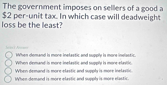 The government imposes on sellers of a good a
$2 per-unit tax. In which case will deadweight
loss be the least?
Select Answer
When demand is more inelastic and supply is more inelastic.
When demand is more inelastic and supply is more elastic.
When demand is more elastic and supply is more inelastic.
When demand is more elastic and supply is more elastic.