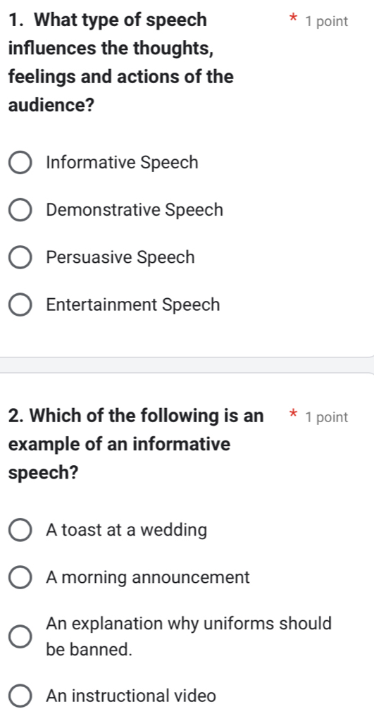 What type of speech 1 point
influences the thoughts,
feelings and actions of the
audience?
Informative Speech
Demonstrative Speech
Persuasive Speech
Entertainment Speech
2. Which of the following is an * 1 point
example of an informative
speech?
A toast at a wedding
A morning announcement
An explanation why uniforms should
be banned.
An instructional video