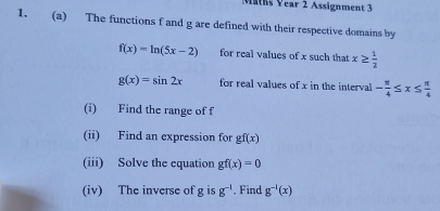 Maths Year 2 Assignment 3 
1. (a) The functions f and g are defined with their respective domains by
f(x)=ln (5x-2) for real values of x such that x≥  1/2 
g(x)=sin 2x for real values of x in the interval - π /4 ≤ x≤  π /4 
(i) Find the range of f
(ii) Find an expression for gf(x)
(iii) Solve the equation gf(x)=0
(iv) The inverse of g is g^(-1). Find g^(-1)(x)