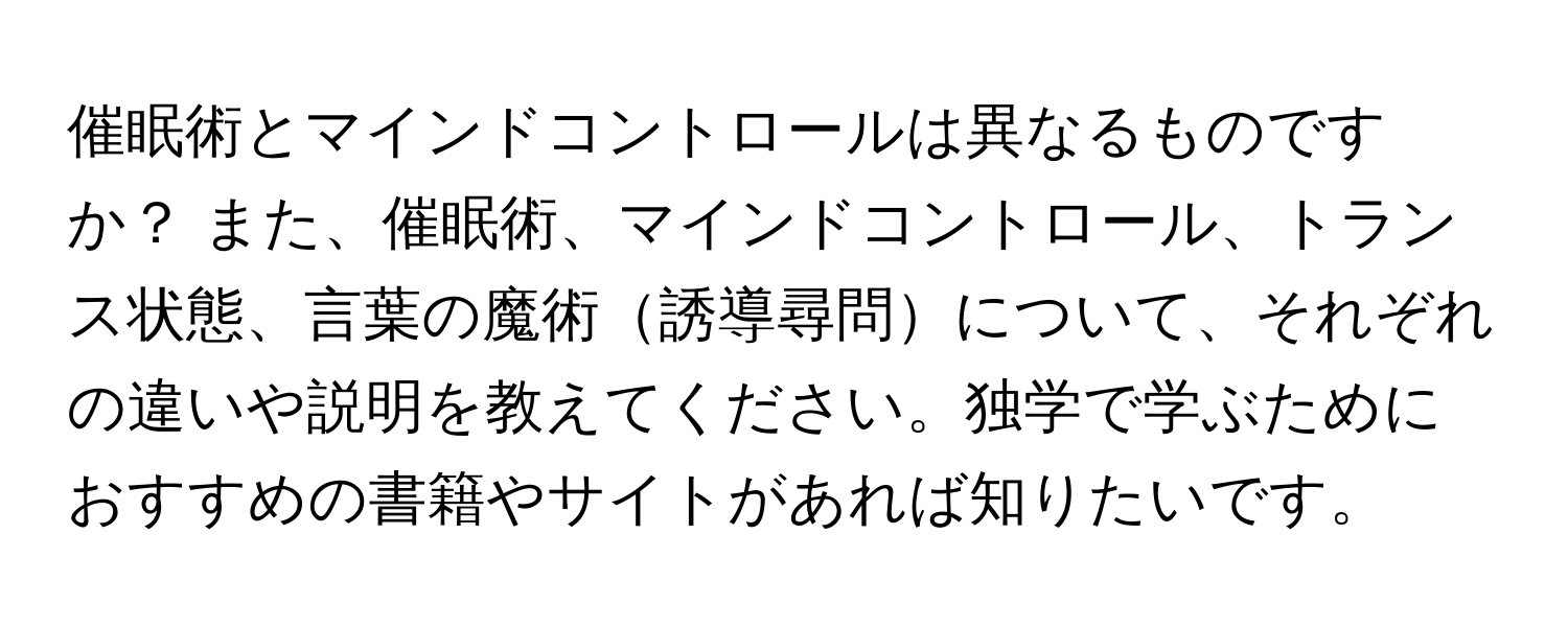 催眠術とマインドコントロールは異なるものですか？ また、催眠術、マインドコントロール、トランス状態、言葉の魔術誘導尋問について、それぞれの違いや説明を教えてください。独学で学ぶためにおすすめの書籍やサイトがあれば知りたいです。