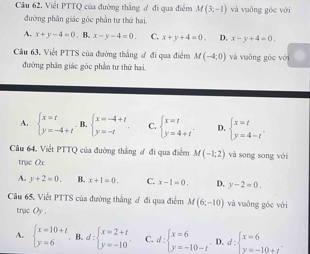 Viết PTTQ của đường thắng đ đi qua điểm M(3;-1) và vuông góc với
đường phân giác góc phần tư thứ hai.
A. x+y-4=0. B. x-y-4=0. C. x+y+4=0. D. x-y+4=0. 
Câu 63. Viết PTTS của đường thắng đ đi qua điểm M(-4;0) và vuông góc với
đường phân giác góc phần tư thứ hai.
A. beginarrayl x=t y=-4+tendarray. B. beginarrayl x=-4+t y=-tendarray.. C. beginarrayl x=t y=4+tendarray.. D. beginarrayl x=t y=4-tendarray.. 
Câu 64. Viết PTTQ của đường thắng đ đi qua điểm M(-1;2) và song song với
trục Ox
A. y+2=0. B. x+1=0. C. x-1=0. D. y-2=0. 
Câu 65. Viết PTTS của đường thẳng đ đi qua điểm M(6;-10) và vuông góc với
trục Oy.
A. beginarrayl x=10+t y=6endarray. B. d:beginarrayl x=2+t y=-10endarray.. C. d:beginarrayl x=6 y=-10-tendarray. D. d:beginarrayl x=6 y=-10+tendarray..