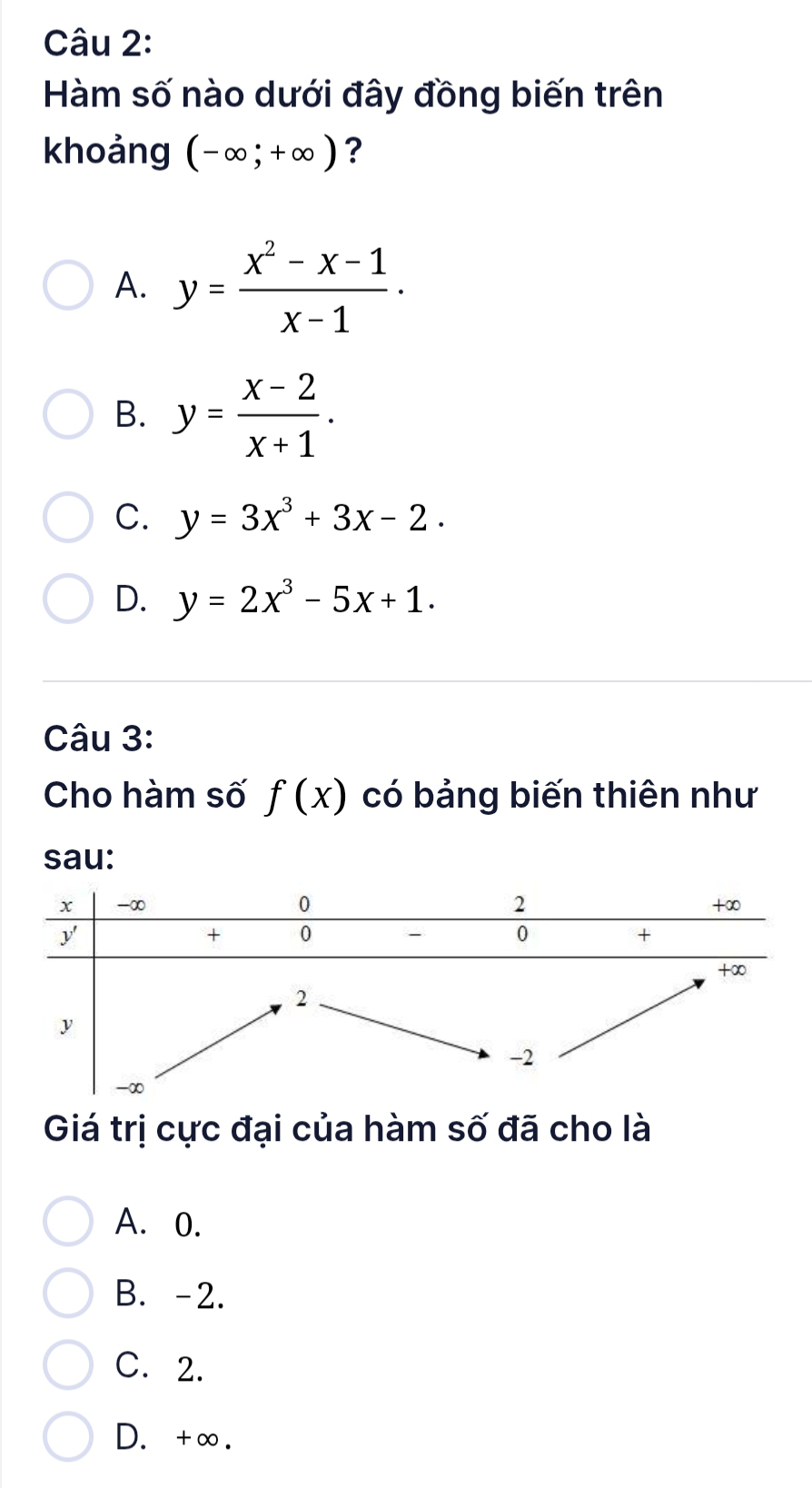 Hàm số nào dưới đây đồng biến trên
khoảng (-∈fty ;+∈fty ) ?
A. y= (x^2-x-1)/x-1 .
B. y= (x-2)/x+1 .
C. y=3x^3+3x-2.
D. y=2x^3-5x+1. 
Câu 3:
Cho hàm số f(x) có bảng biến thiên như
sau:
Giá trị cực đại của hàm số đã cho là
A. 0.
B. -2.
C. 2.
D. +∞.