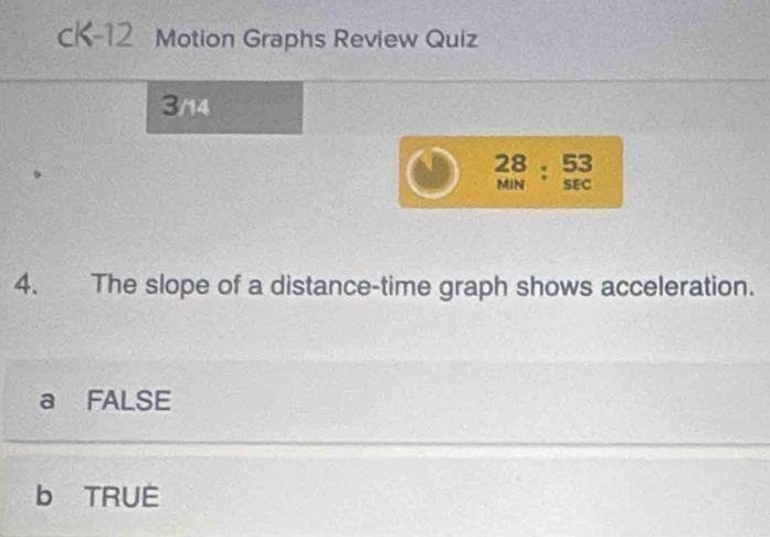 cK-12 Motion Graphs Review Quiz
3/14
beginarrayr 28 MNendarray :beginarrayr 53 SECendarray
4. The slope of a distance-time graph shows acceleration.
a FALSE
b TRUE