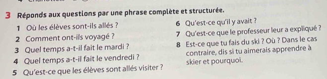 Réponds aux questions par une phrase complète et structurée. 
1 Où les élèves sont-ils allés? 6 Qu'est-ce qu'il y avait ? 
2 Comment ont-ils voyagé ? 7 Qu'est-ce que le professeur leur a expliqué ? 
3 Quel temps a-t-il fait le mardi ? 8 Est-ce que tu fais du ski ? Où ? Dans le cas 
4 Quel temps a-t-il fait le vendredi ? contraire, dis si tu aimerais apprendre à 
5 Qu'est-ce que les élèves sont allés visiter ? skier et pourquoi.