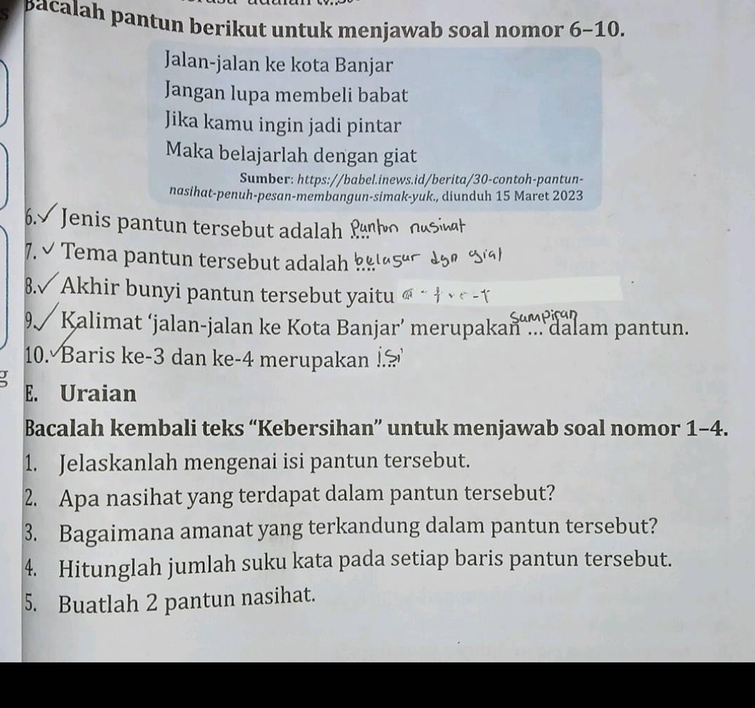 pacalah pantun berikut untuk menjawab soal nomor 6-10. 
Jalan-jalan ke kota Banjar 
Jangan lupa membeli babat 
Jika kamu ingin jadi pintar 
Maka belajarlah dengan giat 
Sumber: https://babel.inews.id/berita/30-contoh-pantun- 
nasihat-penuh-pesan-membangun-simak-yuk., diunduh 15 Maret 2023 
6.√ Jenis pantun tersebut adalah 
7. ✔ Tema pantun tersebut adalah 
8.√ Akhir bunyi pantun tersebut yaitu 
9 Kalimat ‘jalan-jalan ke Kota Banjar’ merupakan dalam pantun. 
10. Baris ke -3 dan ke- 4 merupakan !? 

E. Uraian 
Bacalah kembali teks “Kebersihan” untuk menjawab soal nomor 1-4. 
1. Jelaskanlah mengenai isi pantun tersebut. 
2. Apa nasihat yang terdapat dalam pantun tersebut? 
3. Bagaimana amanat yang terkandung dalam pantun tersebut? 
4. Hitunglah jumlah suku kata pada setiap baris pantun tersebut. 
5. Buatlah 2 pantun nasihat.