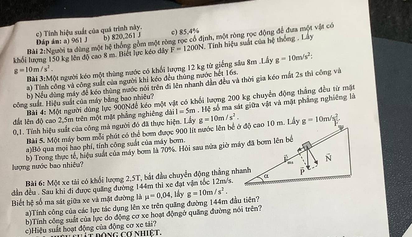 Tính hiệu suất của quá trình này.
Đáp án: a) 961 J b) 820,261 J c) 85,4%
Bài 2:Người ta dùng một hệ thống gồm một ròng rọc cố định, một ròng rọc động để đưa một vật có
khổi lượng 150 kg lên độ cao 8 m. Biết lực kéo dây F=1200N 7. Tính hiệu suất của hệ thống . Lấy
Bài 3:Một người kéo một thùng nước có khối lượng 12 kg từ giếng sâu 8m .Lấy g=10m/s^2
g=10m/s^2.
a) Tính công và công suất của người khi kéo đều thùng nước hết 16s.
b) Nếu dùng máy đề kéo thùng nước nói trên đi lên nhanh dần đều và thời gia kéo mất 2s thì công và
Bài 4: Một người dùng lực 900Nđể kéo một vật có khối lượng 200 kg chuyển động thẳng đều từ mặt
công suất. Hiệu suất của máy bằng bao nhiêu?
đất lên độ cao 2,5m trên một mặt phẳng nghiêng dài 1=5m Hệ số ma sát giữa vật và mặt phẳng nghiêng là
0,1. Tính hiệu suất của công mà người đó đã thực hiện. Lấy g=10m/s^2.
Bài 5. Một máy bơm mỗi phút có thể bơm được 900 lít nước lên bề ở độ cao 10 m. Lấy g=10m/s^2.
a)Bỏ qua mọi hao phí, tính công suất của máy bơm.
b) Trong thực tế, hiệu suất của máy bơm là 70%. Hỏi sau nửa giờ máy đã bơm lên bề
lượng nước bao nhiêu?
Bài 6: Một xe tải có khối lượng 2,5T, bắt đầu chuyển động thẳng nhanh
dần đều . Sau khi đi được quãng đường 144m thì xe đạt vận tốc 12m/s.
Biết hệ số ma sát giữa xe và mặt đường là mu =0,04 , lấy g=10m/s^2.
a)Tính công củạ các lực tác dụng lên xe trên quãng đường 144m đầu tiên?
b)Tính công suất của lực do động cơ xe hoạt độngở quãng đường nói trên?
c)Hiệu suất hoạt động của động cơ xe tải?
Tắt động cơ nhiệt.