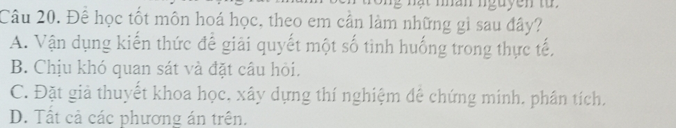 Để học tốt môn hoá học, theo em cần làm những gì sau đây?
A. Vận dụng kiến thức để giải quyết một số tình huống trong thực tế,
B. Chịu khó quan sát và đặt câu hỏi.
C. Đặt giả thuyết khoa học, xây dựng thí nghiệm đế chứng minh. phần tích.
D. Tất cả các phương án trên.